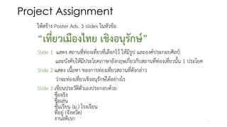 Project Assignment
ให้สร้าง Poster Ads. 3 slides ในหัวข้อ
“เที่ยวเมืองไทย เชิงอนุรักษ์”
Slide 1 แสดง สถานที่ท่องเที่ยวที่เลือกไว้ ให้มีรูป และองค์ประกอบศิลป์
และบังคับให้มีประโยคภาษาอังกฤษเกี่ยวกับสถานที่ท่องเที่ยวนั้น 1 ประโยค
Slide 2 แสดง เนื้อหา ของการท่องเที่ยวสถานที่ดังกล่าว
ว่าจะท่องเที่ยวเชิงอนุรักษ์ได้อย่างไร
Slide 3 เขียนประวัติตัวเองประกอบด้วย
ชื่อจริง
ชื่อเล่น
ชั้นเรียน (ม.) โรงเรียน
ที่อยู่ (จังหวัด)
งานอดิเรก 1
 