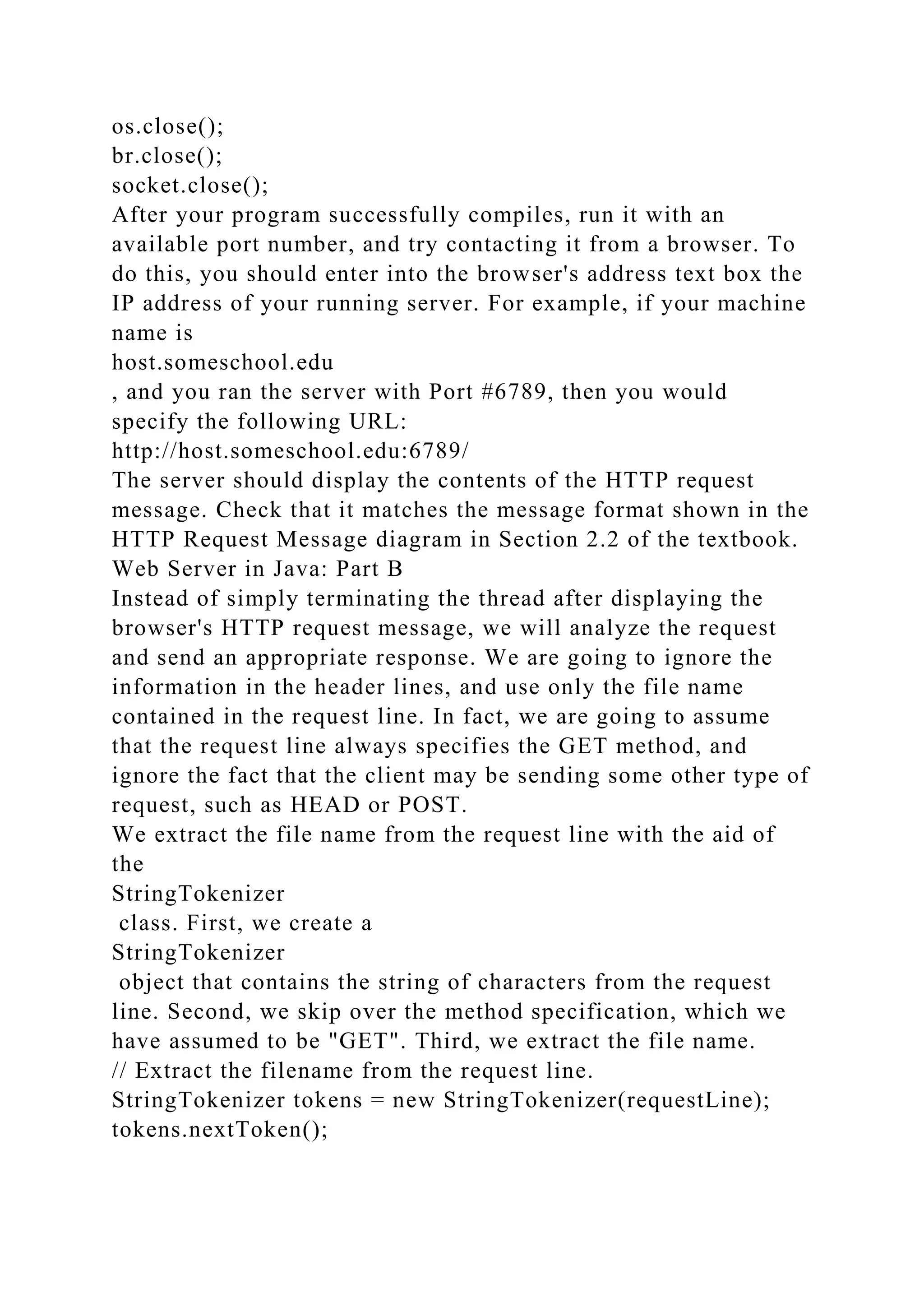 os.close(); br.close(); socket.close(); After your program successfully compiles, run it with an available port number, and try contacting it from a browser. To do this, you should enter into the browser's address text box the IP address of your running server. For example, if your machine name is host.someschool.edu , and you ran the server with Port #6789, then you would specify the following URL: http://host.someschool.edu:6789/ The server should display the contents of the HTTP request message. Check that it matches the message format shown in the HTTP Request Message diagram in Section 2.2 of the textbook. Web Server in Java: Part B Instead of simply terminating the thread after displaying the browser's HTTP request message, we will analyze the request and send an appropriate response. We are going to ignore the information in the header lines, and use only the file name contained in the request line. In fact, we are going to assume that the request line always specifies the GET method, and ignore the fact that the client may be sending some other type of request, such as HEAD or POST. We extract the file name from the request line with the aid of the StringTokenizer class. First, we create a StringTokenizer object that contains the string of characters from the request line. Second, we skip over the method specification, which we have assumed to be "GET". Third, we extract the file name. // Extract the filename from the request line. StringTokenizer tokens = new StringTokenizer(requestLine); tokens.nextToken(); 