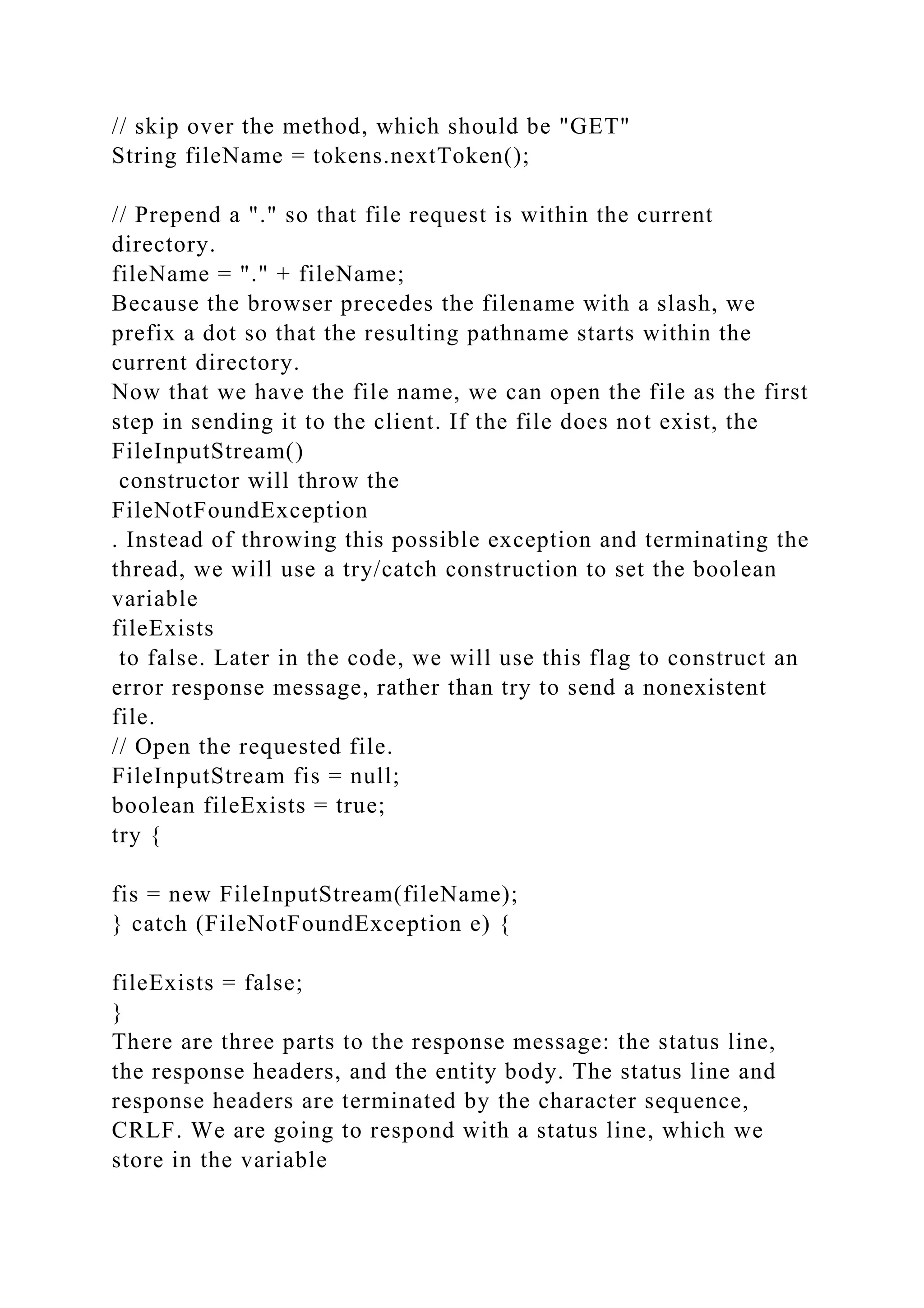// skip over the method, which should be "GET" String fileName = tokens.nextToken(); // Prepend a "." so that file request is within the current directory. fileName = "." + fileName; Because the browser precedes the filename with a slash, we prefix a dot so that the resulting pathname starts within the current directory. Now that we have the file name, we can open the file as the first step in sending it to the client. If the file does not exist, the FileInputStream() constructor will throw the FileNotFoundException . Instead of throwing this possible exception and terminating the thread, we will use a try/catch construction to set the boolean variable fileExists to false. Later in the code, we will use this flag to construct an error response message, rather than try to send a nonexistent file. // Open the requested file. FileInputStream fis = null; boolean fileExists = true; try { fis = new FileInputStream(fileName); } catch (FileNotFoundException e) { fileExists = false; } There are three parts to the response message: the status line, the response headers, and the entity body. The status line and response headers are terminated by the character sequence, CRLF. We are going to respond with a status line, which we store in the variable 
