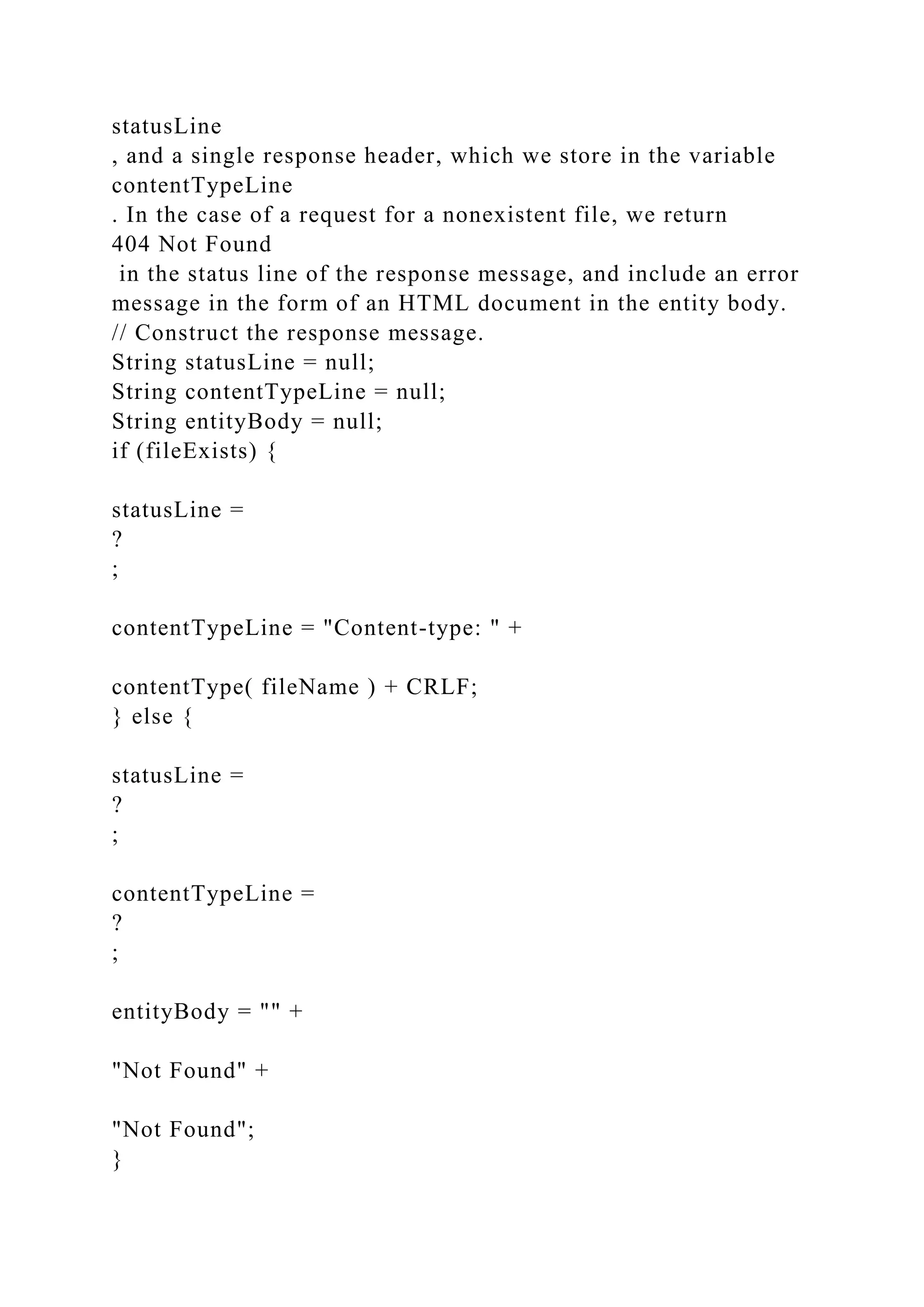 statusLine , and a single response header, which we store in the variable contentTypeLine . In the case of a request for a nonexistent file, we return 404 Not Found in the status line of the response message, and include an error message in the form of an HTML document in the entity body. // Construct the response message. String statusLine = null; String contentTypeLine = null; String entityBody = null; if (fileExists) { statusLine = ? ; contentTypeLine = "Content-type: " + contentType( fileName ) + CRLF; } else { statusLine = ? ; contentTypeLine = ? ; entityBody = "" + "Not Found" + "Not Found"; } 