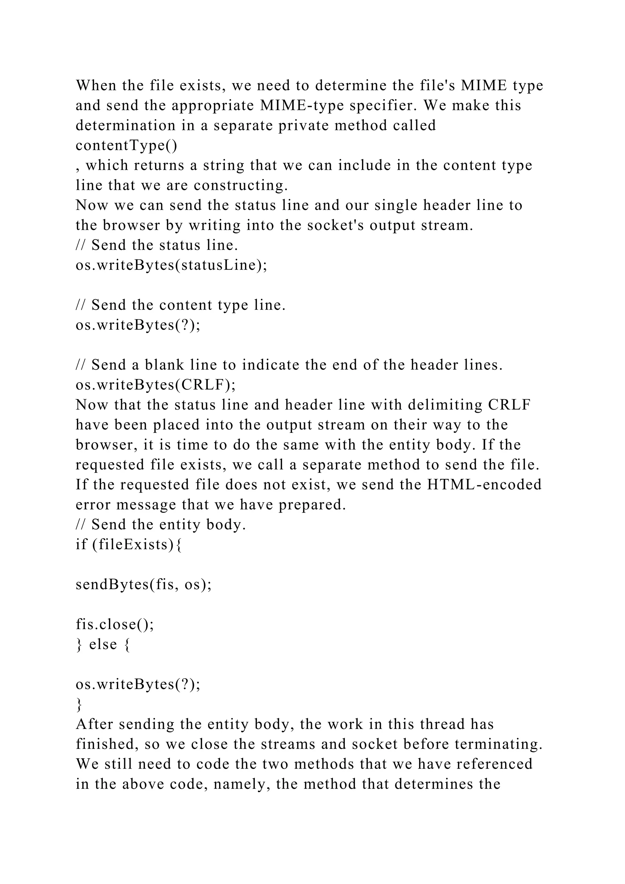 When the file exists, we need to determine the file's MIME type and send the appropriate MIME-type specifier. We make this determination in a separate private method called contentType() , which returns a string that we can include in the content type line that we are constructing. Now we can send the status line and our single header line to the browser by writing into the socket's output stream. // Send the status line. os.writeBytes(statusLine); // Send the content type line. os.writeBytes(?); // Send a blank line to indicate the end of the header lines. os.writeBytes(CRLF); Now that the status line and header line with delimiting CRLF have been placed into the output stream on their way to the browser, it is time to do the same with the entity body. If the requested file exists, we call a separate method to send the file. If the requested file does not exist, we send the HTML-encoded error message that we have prepared. // Send the entity body. if (fileExists){ sendBytes(fis, os); fis.close(); } else { os.writeBytes(?); } After sending the entity body, the work in this thread has finished, so we close the streams and socket before terminating. We still need to code the two methods that we have referenced in the above code, namely, the method that determines the 