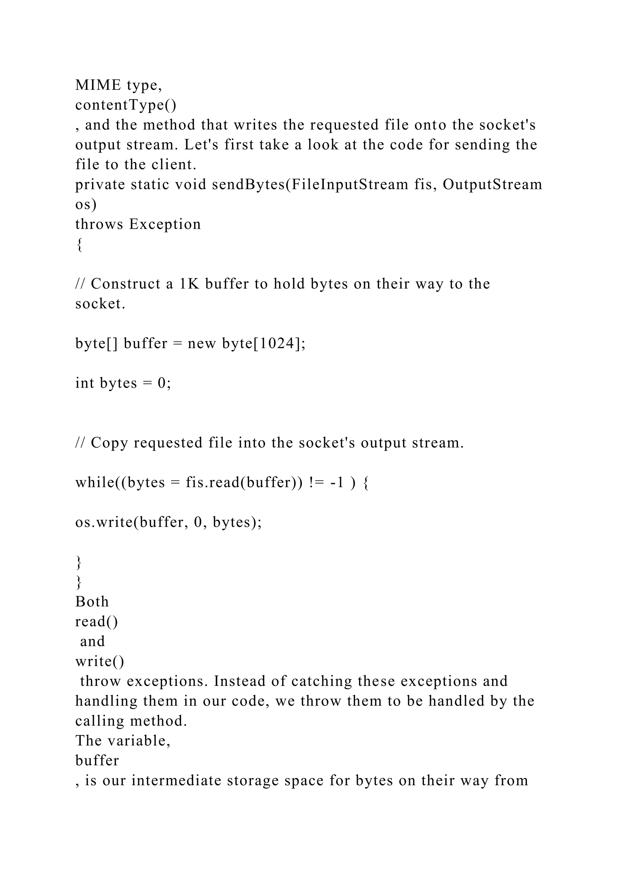 MIME type, contentType() , and the method that writes the requested file onto the socket's output stream. Let's first take a look at the code for sending the file to the client. private static void sendBytes(FileInputStream fis, OutputStream os) throws Exception { // Construct a 1K buffer to hold bytes on their way to the socket. byte[] buffer = new byte[1024]; int bytes = 0; // Copy requested file into the socket's output stream. while((bytes = fis.read(buffer)) != -1 ) { os.write(buffer, 0, bytes); } } Both read() and write() throw exceptions. Instead of catching these exceptions and handling them in our code, we throw them to be handled by the calling method. The variable, buffer , is our intermediate storage space for bytes on their way from 