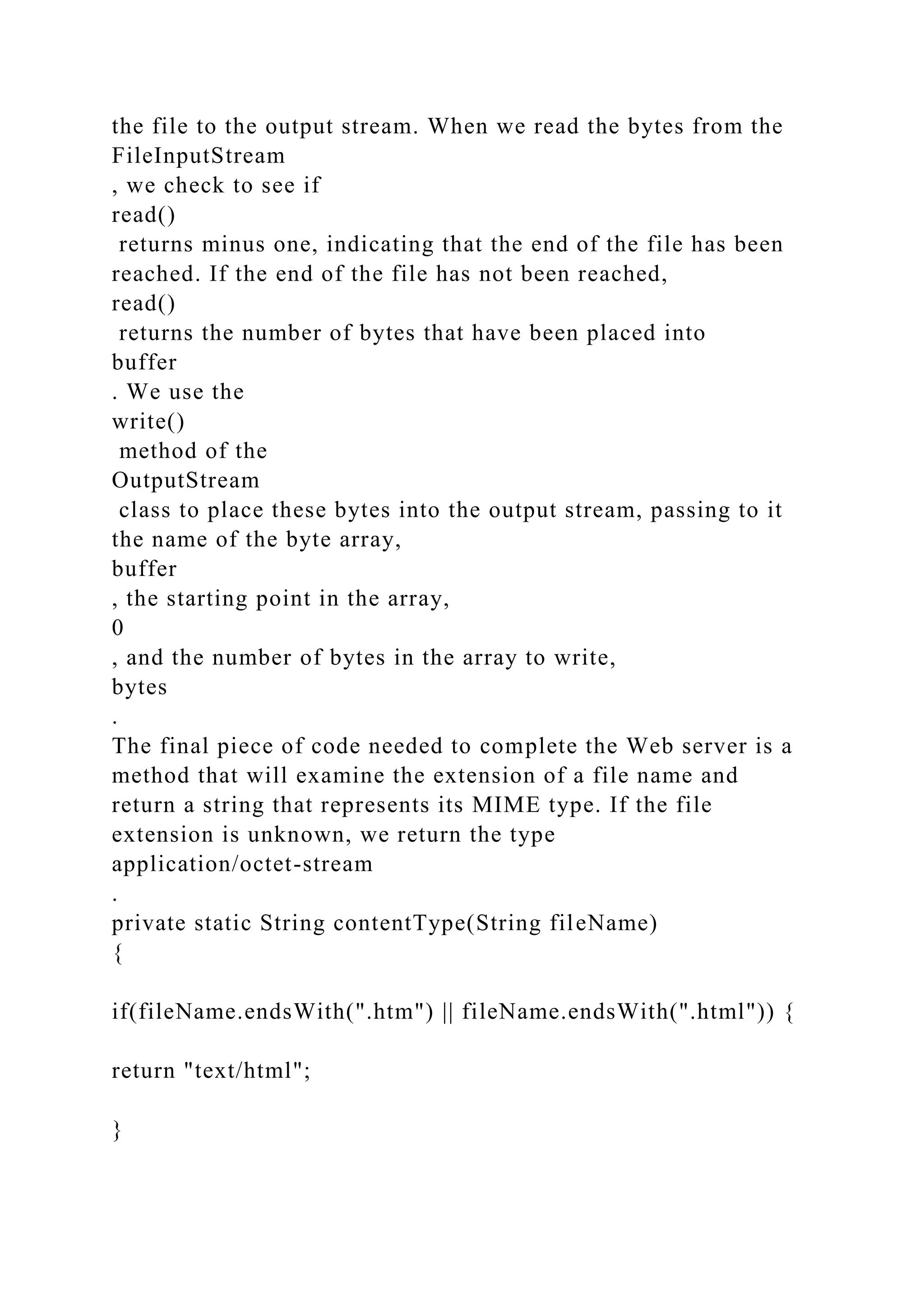 the file to the output stream. When we read the bytes from the FileInputStream , we check to see if read() returns minus one, indicating that the end of the file has been reached. If the end of the file has not been reached, read() returns the number of bytes that have been placed into buffer . We use the write() method of the OutputStream class to place these bytes into the output stream, passing to it the name of the byte array, buffer , the starting point in the array, 0 , and the number of bytes in the array to write, bytes . The final piece of code needed to complete the Web server is a method that will examine the extension of a file name and return a string that represents its MIME type. If the file extension is unknown, we return the type application/octet-stream . private static String contentType(String fileName) { if(fileName.endsWith(".htm") || fileName.endsWith(".html")) { return "text/html"; } 