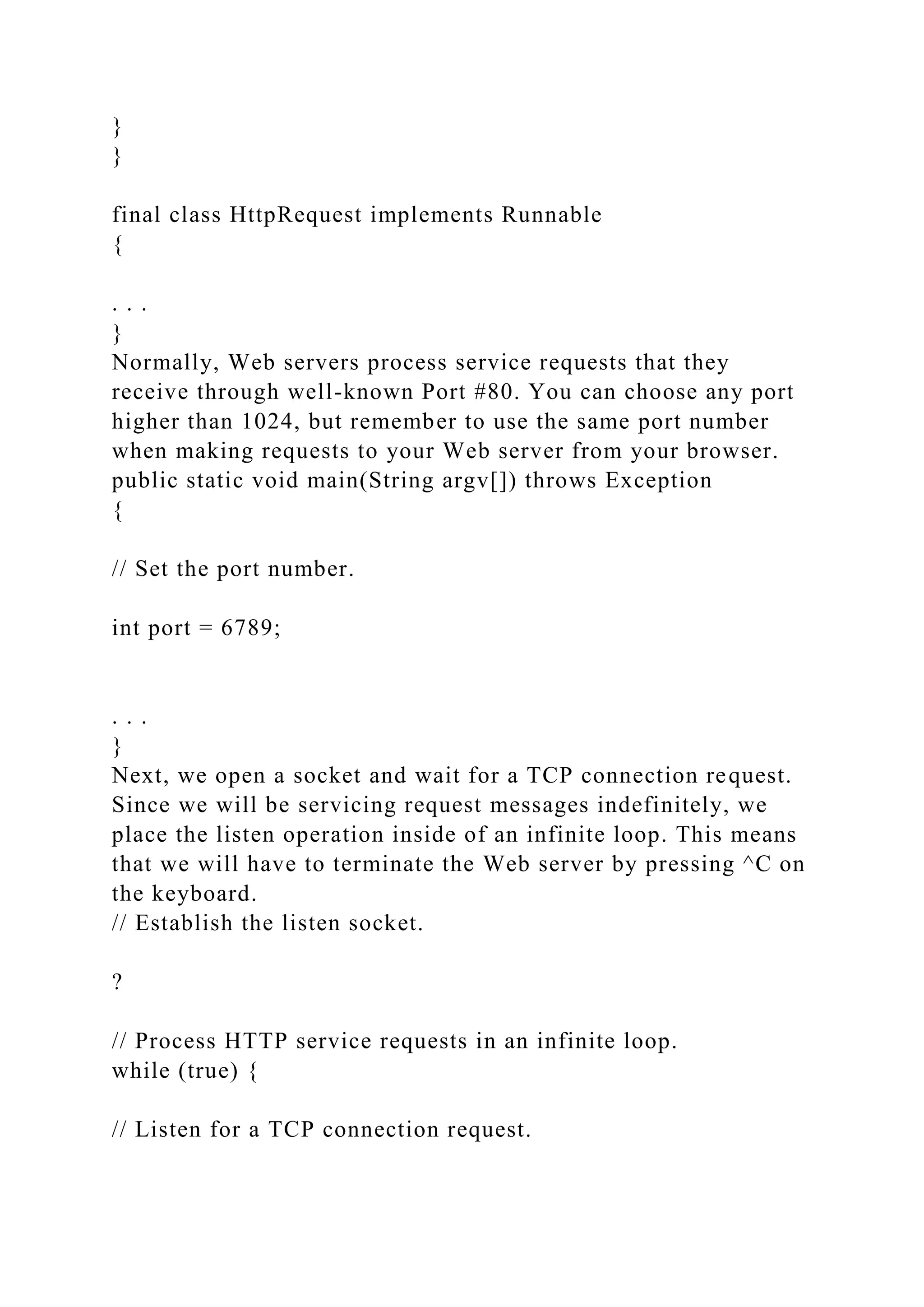 } } final class HttpRequest implements Runnable { . . . } Normally, Web servers process service requests that they receive through well-known Port #80. You can choose any port higher than 1024, but remember to use the same port number when making requests to your Web server from your browser. public static void main(String argv[]) throws Exception { // Set the port number. int port = 6789; . . . } Next, we open a socket and wait for a TCP connection request. Since we will be servicing request messages indefinitely, we place the listen operation inside of an infinite loop. This means that we will have to terminate the Web server by pressing ^C on the keyboard. // Establish the listen socket. ? // Process HTTP service requests in an infinite loop. while (true) { // Listen for a TCP connection request. 