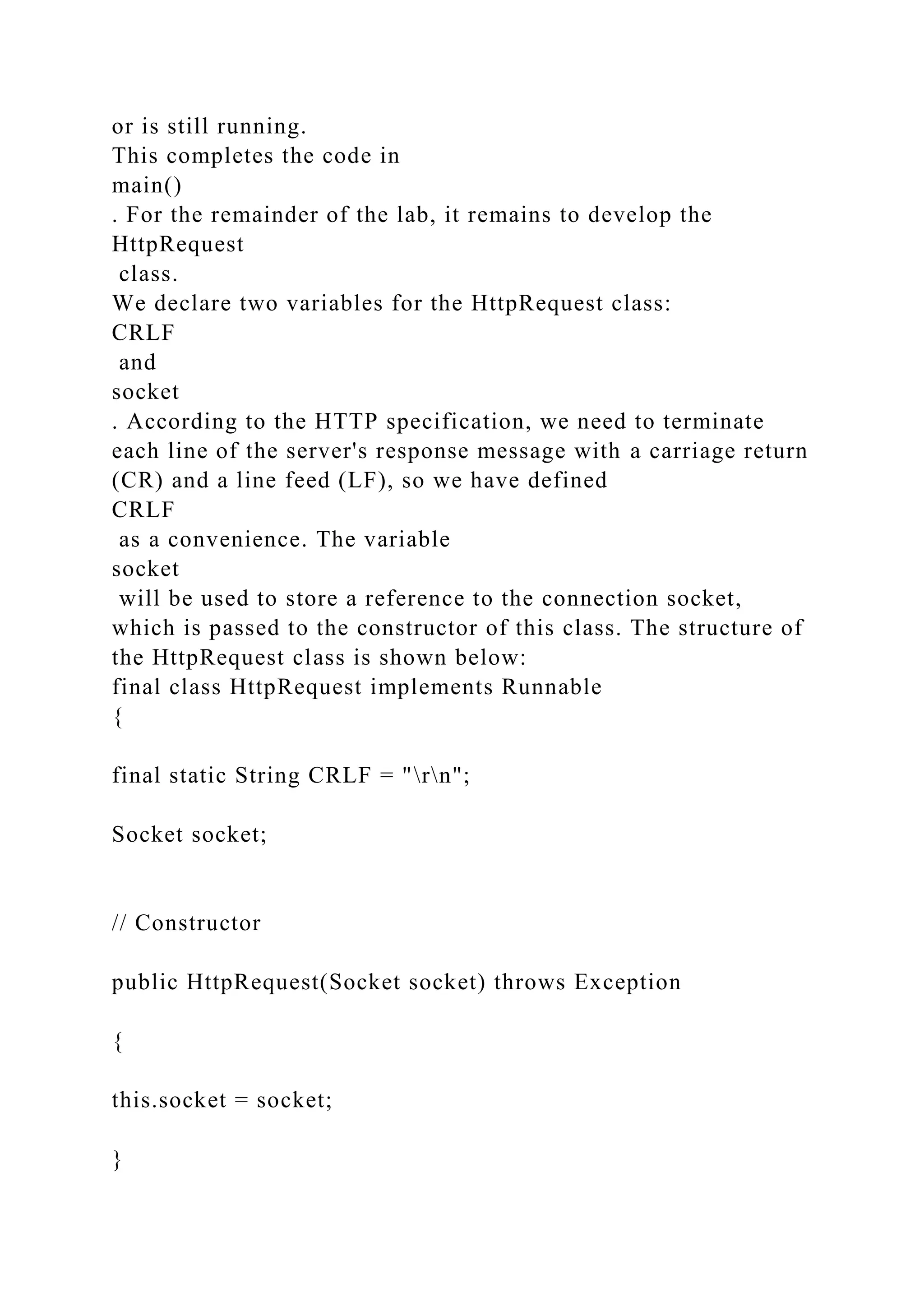 or is still running. This completes the code in main() . For the remainder of the lab, it remains to develop the HttpRequest class. We declare two variables for the HttpRequest class: CRLF and socket . According to the HTTP specification, we need to terminate each line of the server's response message with a carriage return (CR) and a line feed (LF), so we have defined CRLF as a convenience. The variable socket will be used to store a reference to the connection socket, which is passed to the constructor of this class. The structure of the HttpRequest class is shown below: final class HttpRequest implements Runnable { final static String CRLF = "rn"; Socket socket; // Constructor public HttpRequest(Socket socket) throws Exception { this.socket = socket; } 
