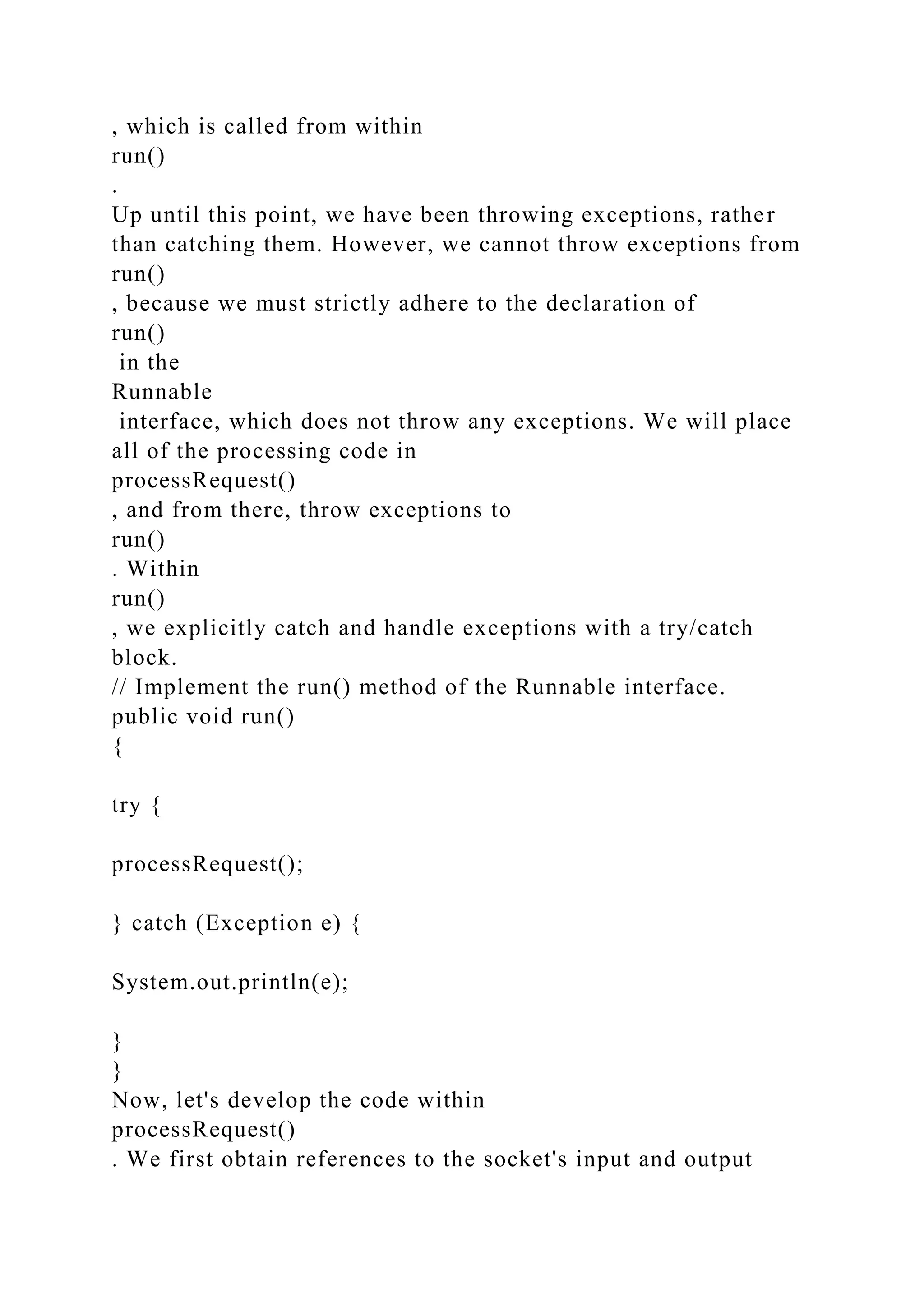 , which is called from within run() . Up until this point, we have been throwing exceptions, rather than catching them. However, we cannot throw exceptions from run() , because we must strictly adhere to the declaration of run() in the Runnable interface, which does not throw any exceptions. We will place all of the processing code in processRequest() , and from there, throw exceptions to run() . Within run() , we explicitly catch and handle exceptions with a try/catch block. // Implement the run() method of the Runnable interface. public void run() { try { processRequest(); } catch (Exception e) { System.out.println(e); } } Now, let's develop the code within processRequest() . We first obtain references to the socket's input and output 