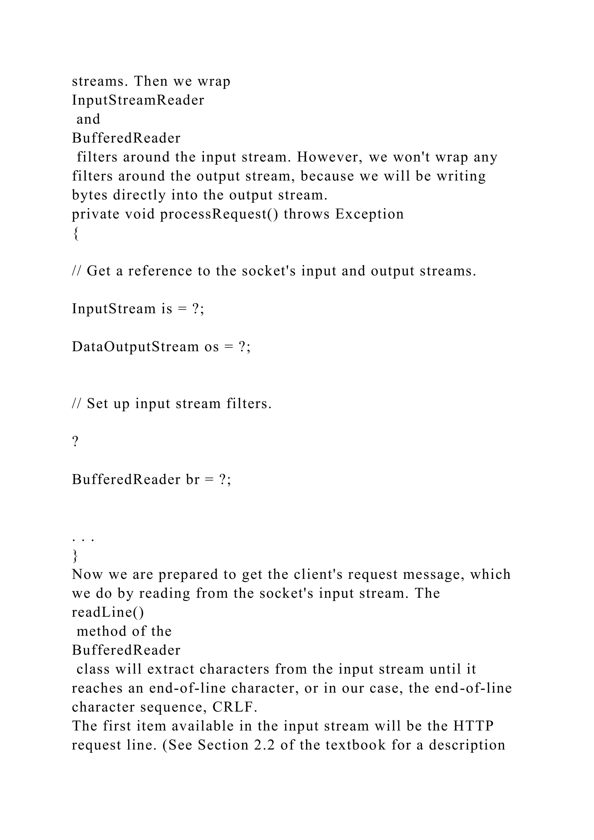 streams. Then we wrap InputStreamReader and BufferedReader filters around the input stream. However, we won't wrap any filters around the output stream, because we will be writing bytes directly into the output stream. private void processRequest() throws Exception { // Get a reference to the socket's input and output streams. InputStream is = ?; DataOutputStream os = ?; // Set up input stream filters. ? BufferedReader br = ?; . . . } Now we are prepared to get the client's request message, which we do by reading from the socket's input stream. The readLine() method of the BufferedReader class will extract characters from the input stream until it reaches an end-of-line character, or in our case, the end-of-line character sequence, CRLF. The first item available in the input stream will be the HTTP request line. (See Section 2.2 of the textbook for a description 