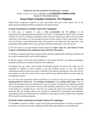 INSTITUTE OF MANAGEMENT TECHNOLOGY, NAGPUR 
PGDM - III (2013-15) Term-IV: (Sections C & D) STRATEGY FORMULATION 
Faculty: Dr. Vikramaditya Ekkirala 
Group Project: Evaluation Component: 15% Weightage 
Group Project assignment comprises of class presentation (8%) and written report (7%) on the topics/questions/analytical problems assigned to the respective teams. 
A) Class Presentation by Student Teams (8% weightage): 
1. Each team is required to make a class presentation for 30 minutes on the topics/questions/analytical problems allotted by the Faculty. The presentations shall be made in session numbers 18, 19 & 20 of Strategy Formulation course as per the sequence provided at the end of these instructions. All members of a team should be present for their respective team’s presentation. Team- wise list of topics is provided herewith along with questions to be addressed under each topic. Your presentation should address these issues, questions and data requirements as the case may be. 
2. The first slide of your presentations should contain the Topic, Team No., and Names of team members contributing to this assignment along with their roll numbers. 
3. All figures /diagrams appearing in the presentation should be appropriately captioned, numbered and the sources mentioned below each of tables/diagrams. 
4. All the members of the team shall contribute to this project and those not making any/adequate contribution shall not be entitled for marks for this component. 
5. Copying from any source /using directly downloaded material will attract zero marks for this component in addition to other penalties as per the Institute’s policy. In case any material submitted/presentation made by any team is identical to the material/ presentation of any other team in your section or in the other section of this course, both the teams shall be liable for actions under the anti-plagiarism clauses. 
6. A soft copy of the presentation should be submitted to the Faculty by each team at any time before the commencement of session No. 17 of Strategy Formulation course during office hours. The soft copy of the presentation may be submitted by e-mail or in person. Attachments or supporting material for your presentation which cannot be sent by e-mail should be submitted on a CD or may be brought to the faculty on a portable device / pen drive for copying the same by the faculty. Presentations submitted after this deadline shall not be accepted or considered for presentation and evaluation. Presentations cannot be modified after the submission of soft copies (as above) and the same submitted PPTs should be used for presentation. 
B) Written Report submission by Student Teams (7% weightage): 
7. Each team is required to submit a report on the topics/questions/problems for analysis assigned by the faculty to respective teams duly complying with the following stipulations and specifications: 
 