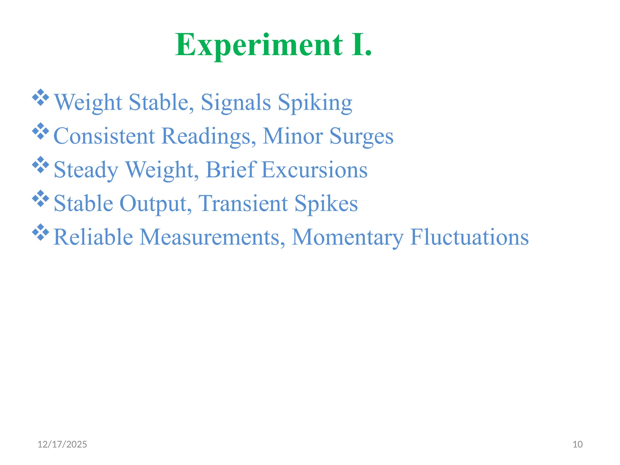 12/17/2025 10
Experiment I.
Weight Stable, Signals Spiking
Consistent Readings, Minor Surges
Steady Weight, Brief Excursions
Stable Output, Transient Spikes
Reliable Measurements, Momentary Fluctuations
 