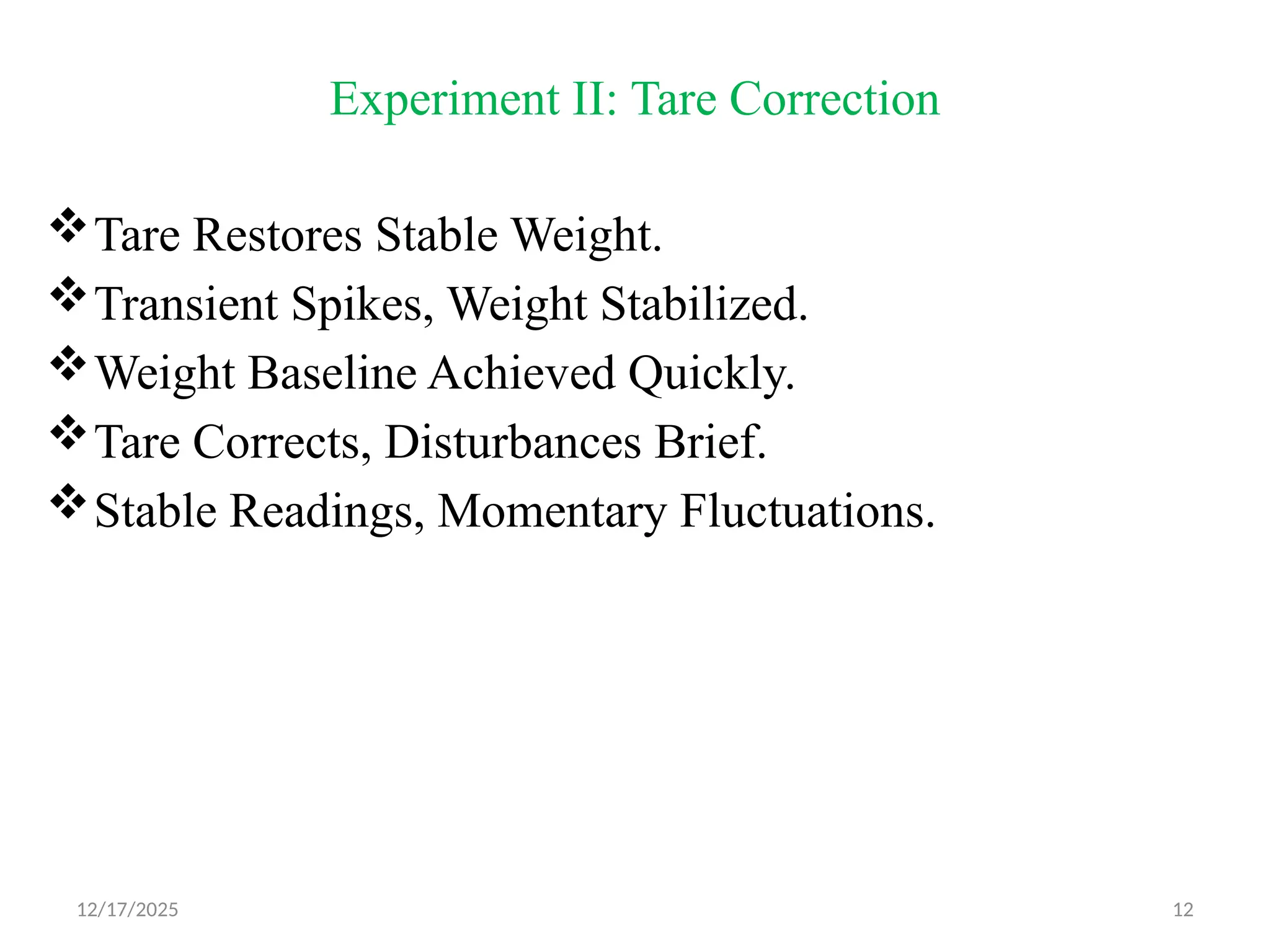 12/17/2025 12
Experiment II: Tare Correction
Tare Restores Stable Weight.
Transient Spikes, Weight Stabilized.
Weight Baseline Achieved Quickly.
Tare Corrects, Disturbances Brief.
Stable Readings, Momentary Fluctuations.
 