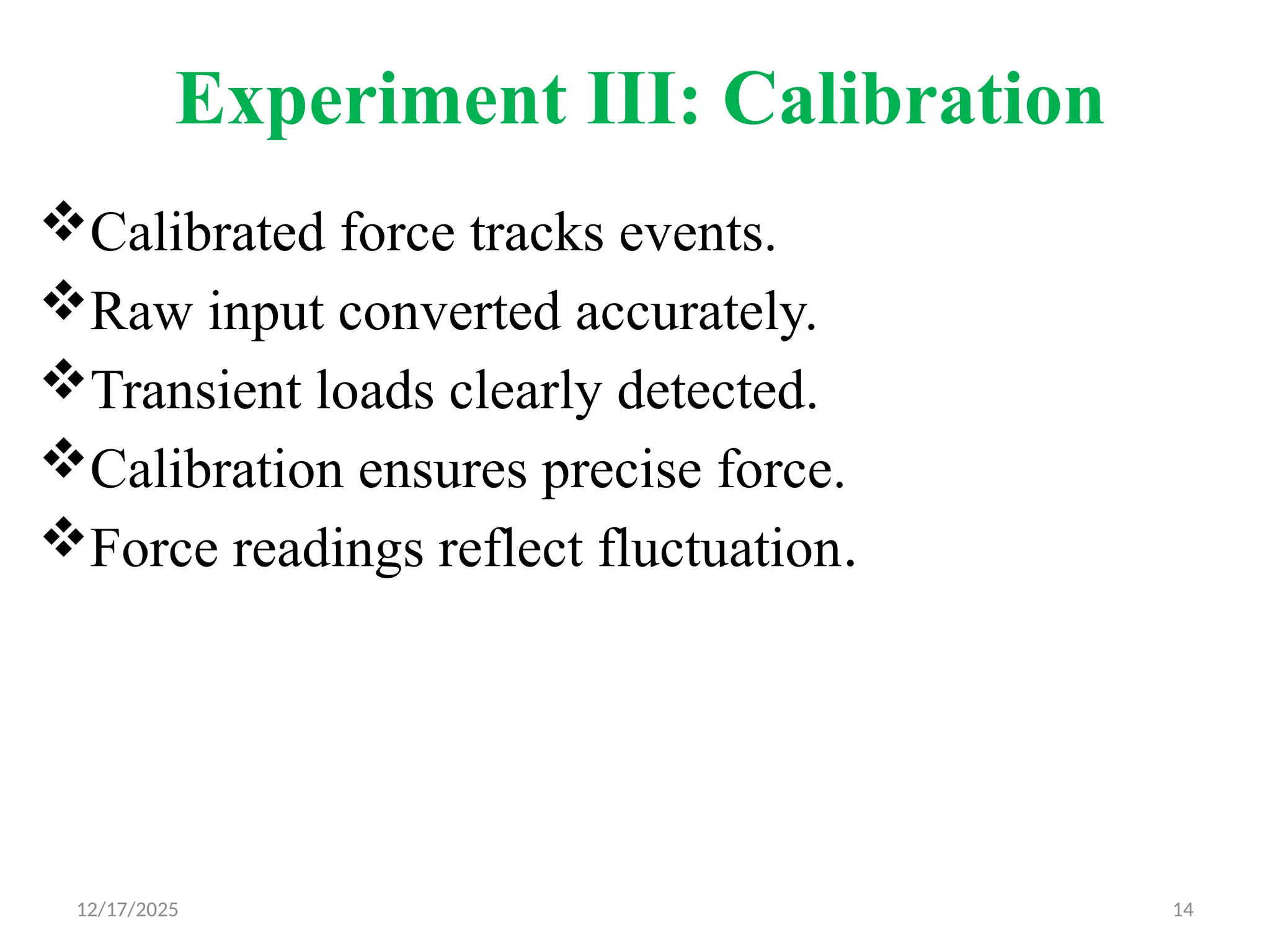12/17/2025 14
Experiment III: Calibration
Calibrated force tracks events.
Raw input converted accurately.
Transient loads clearly detected.
Calibration ensures precise force.
Force readings reflect fluctuation.
 