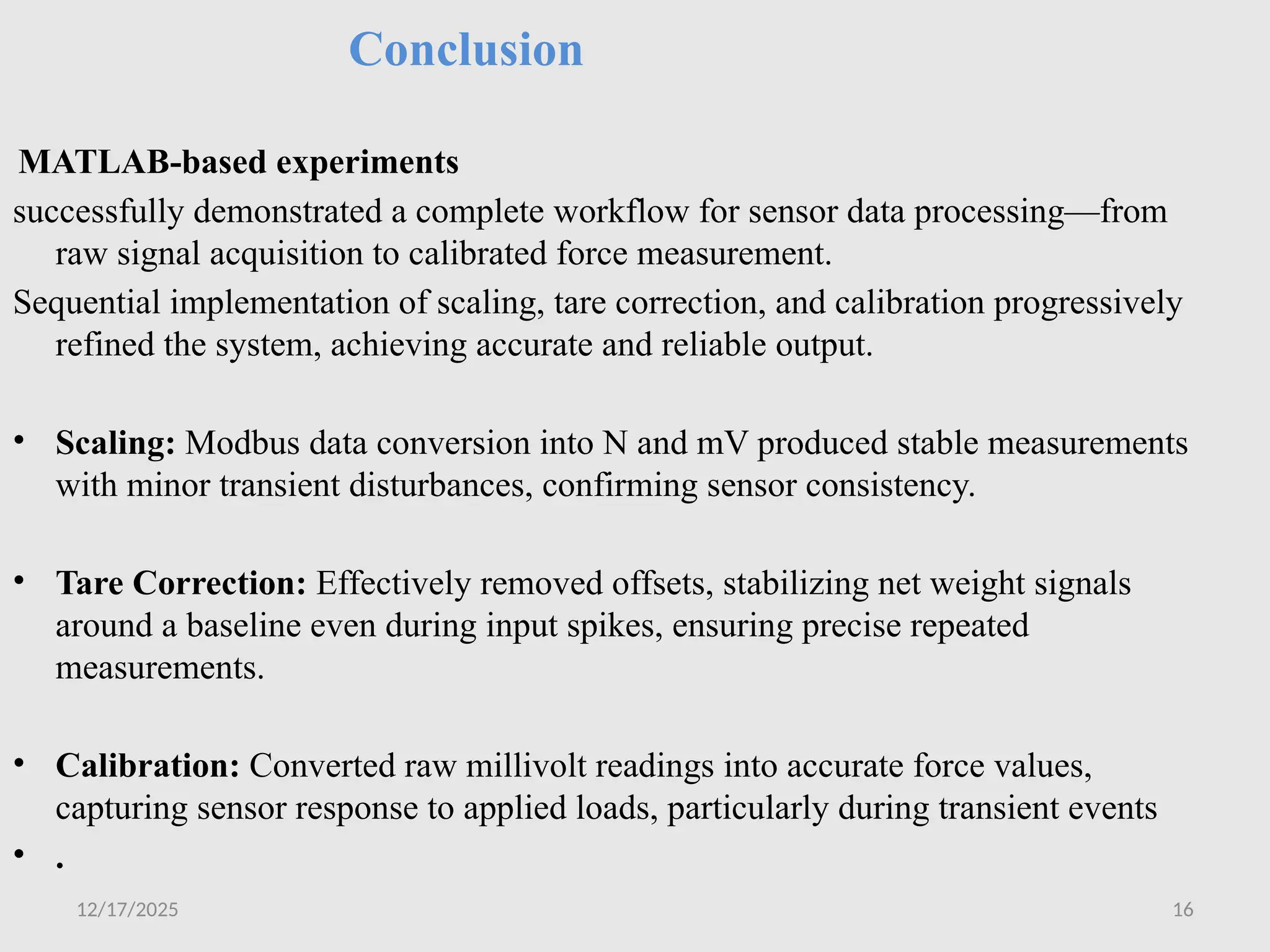 12/17/2025 16
Conclusion
MATLAB-based experiments
successfully demonstrated a complete workflow for sensor data processing—from
raw signal acquisition to calibrated force measurement.
Sequential implementation of scaling, tare correction, and calibration progressively
refined the system, achieving accurate and reliable output.
• Scaling: Modbus data conversion into N and mV produced stable measurements
with minor transient disturbances, confirming sensor consistency.
• Tare Correction: Effectively removed offsets, stabilizing net weight signals
around a baseline even during input spikes, ensuring precise repeated
measurements.
• Calibration: Converted raw millivolt readings into accurate force values,
capturing sensor response to applied loads, particularly during transient events
• .
 