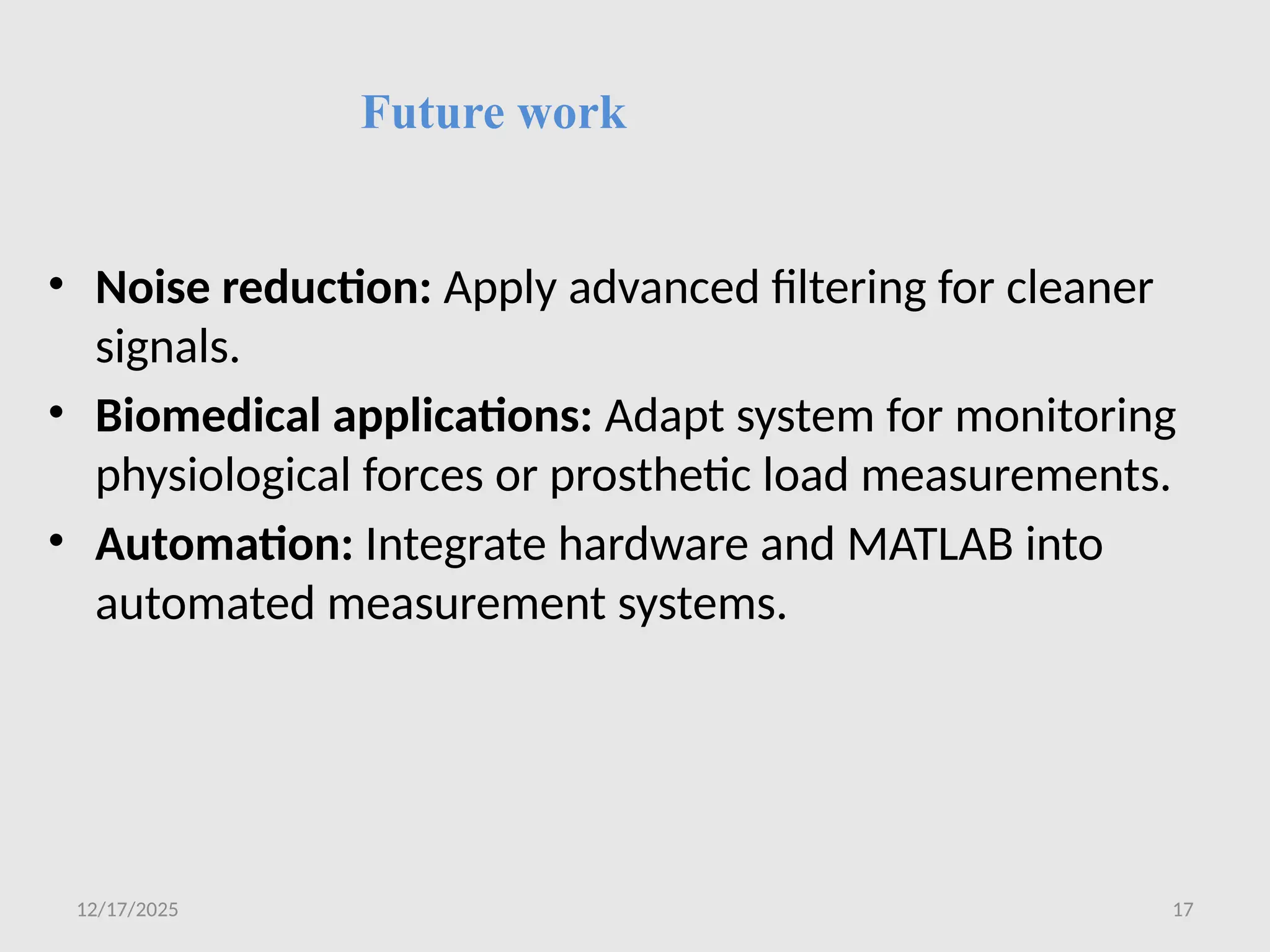 12/17/2025 17
Future work
• Noise reduction: Apply advanced filtering for cleaner
signals.
• Biomedical applications: Adapt system for monitoring
physiological forces or prosthetic load measurements.
• Automation: Integrate hardware and MATLAB into
automated measurement systems.
 