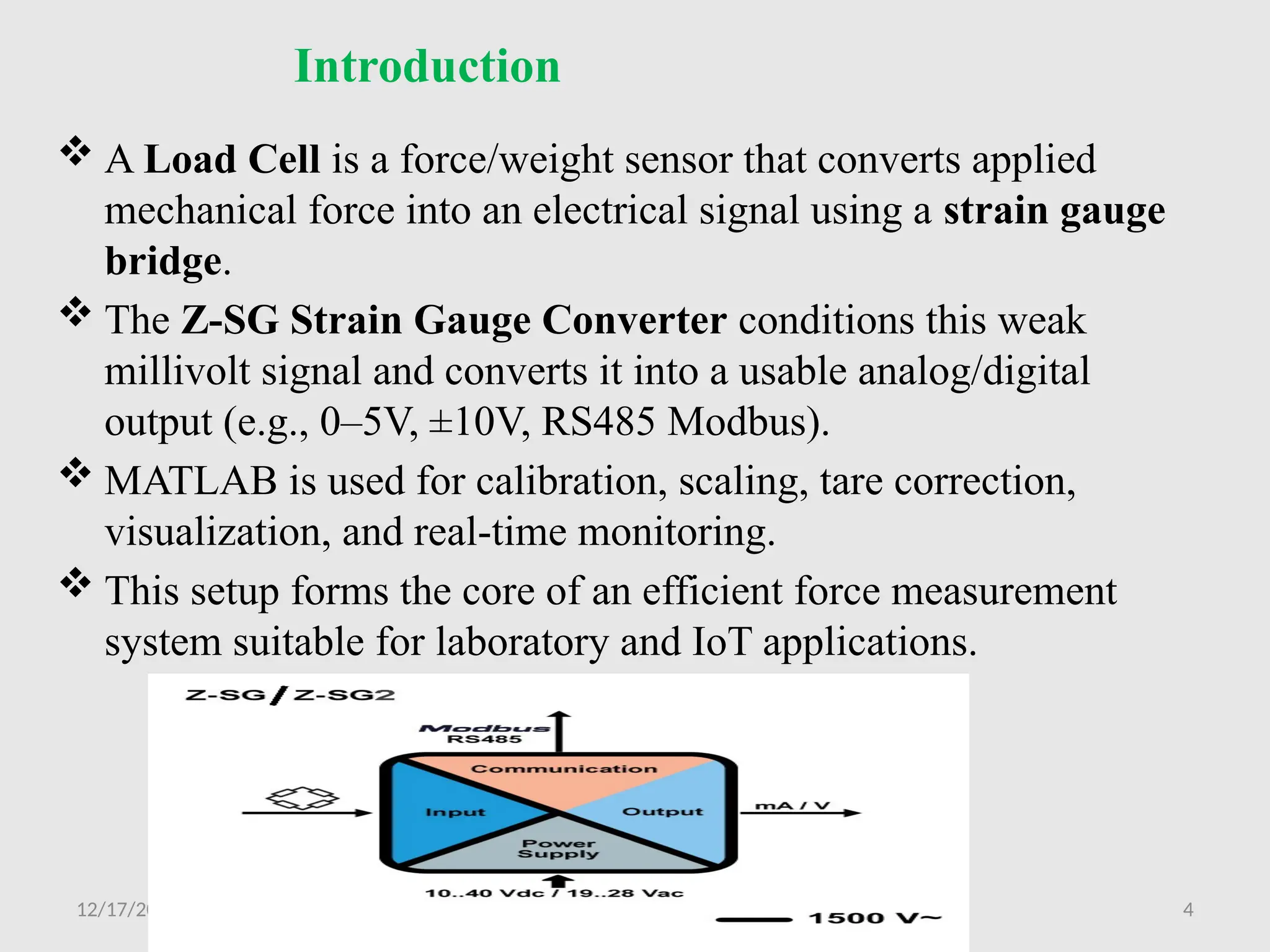 12/17/2025 4
Introduction
 A Load Cell is a force/weight sensor that converts applied
mechanical force into an electrical signal using a strain gauge
bridge.
 The Z-SG Strain Gauge Converter conditions this weak
millivolt signal and converts it into a usable analog/digital
output (e.g., 0–5V, ±10V, RS485 Modbus).
 MATLAB is used for calibration, scaling, tare correction,
visualization, and real-time monitoring.
 This setup forms the core of an efficient force measurement
system suitable for laboratory and IoT applications.
 
