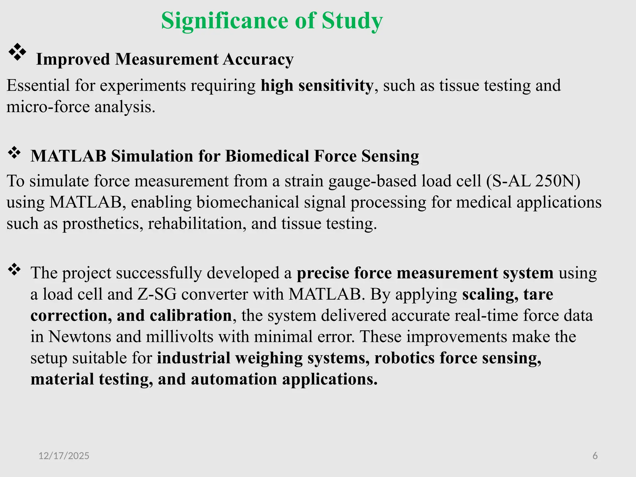 12/17/2025 6
Significance of Study
 Improved Measurement Accuracy
Essential for experiments requiring high sensitivity, such as tissue testing and
micro-force analysis.
 MATLAB Simulation for Biomedical Force Sensing
To simulate force measurement from a strain gauge-based load cell (S-AL 250N)
using MATLAB, enabling biomechanical signal processing for medical applications
such as prosthetics, rehabilitation, and tissue testing.
 The project successfully developed a precise force measurement system using
a load cell and Z-SG converter with MATLAB. By applying scaling, tare
correction, and calibration, the system delivered accurate real-time force data
in Newtons and millivolts with minimal error. These improvements make the
setup suitable for industrial weighing systems, robotics force sensing,
material testing, and automation applications.
 