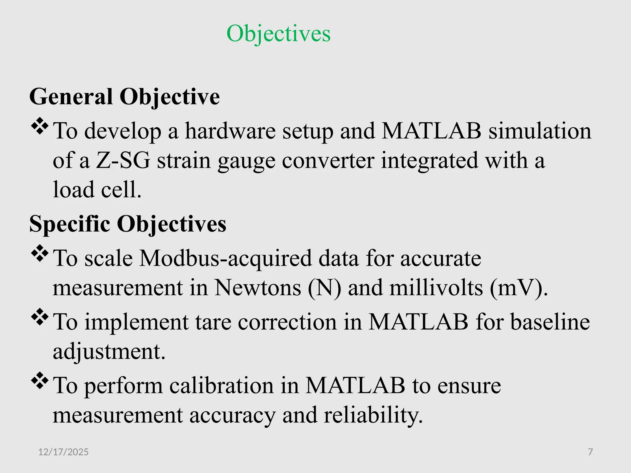 12/17/2025 7
Objectives
General Objective
To develop a hardware setup and MATLAB simulation
of a Z-SG strain gauge converter integrated with a
load cell.
Specific Objectives
To scale Modbus-acquired data for accurate
measurement in Newtons (N) and millivolts (mV).
To implement tare correction in MATLAB for baseline
adjustment.
To perform calibration in MATLAB to ensure
measurement accuracy and reliability.
 