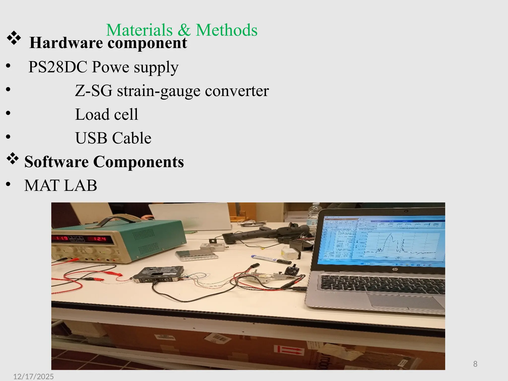 8
Materials & Methods
 Hardware component
• PS28DC Powe supply
• Z-SG strain-gauge converter
• Load cell
• USB Cable
 Software Components
• MAT LAB
12/17/2025
 