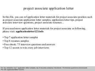 project associate application letter 
In this file, you can ref application letter materials for project associate position such 
as project associate application letter samples, application letter tips, project 
associate interview questions, project associate resumes… 
If you need more application letter materials for project associate as following, 
please visit: applicationletter123.info 
• Top 7 application letter samples 
• Top 8 resumes samples 
• Free ebook: 75 interview questions and answers 
• Top 12 secrets to win every job interviews 
For top materials: top 7 application letter samples, top 8 resumes samples, free ebook: 75 interview questions and answers 
Pls visit: applicationletter123.info 
Interview questions and answers – free download/ pdf and ppt file 
 