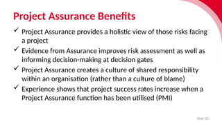 Project Assurance Benefits
Slide 10
 Project Assurance provides a holistic view of those risks facing
a project
 Evidence from Assur­
ance improves risk assess­
ment as well as
inform­
ing decision-making at decision gates
 Project Assurance creates a culture of shared responsibility
within an organisation (rather than a culture of blame)
 Experience shows that project success rates increase when a
Project Assurance function has been utilised (PMI)
 