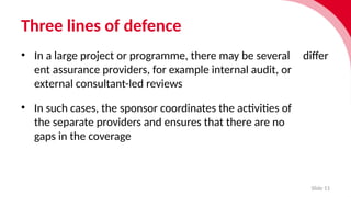 Three lines of defence
Slide 11
• In a large project or programme, there may be several differ­
ent assur­
ance providers, for example internal audit, or
external consultant-led reviews
• In such cases, the sponsor coordin­
ates the activ­
it­i
es of
the separ­
ate providers and ensures that there are no
gaps in the cover­
age
 