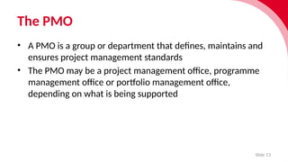 The PMO
Slide 13
• A PMO is a group or department that defines, maintains and
ensures project management standards
• The PMO may be a project manage­
ment office, programme
manage­
ment office or port­f
o­
lio manage­
ment office,
depend­
ing on what is being suppor­
ted
 