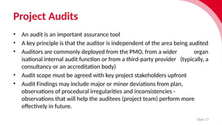 Project Audits
Slide 17
• An audit is an import­
ant assurance tool
• A key prin­
ciple is that the auditor is inde­
pend­
ent of the area being audited
• Auditors are commonly deployed from the PMO, from a wider organ­
isa­
tional internal audit func­
tion or from a third-party provider (typic­
ally, a
consultancy or an accred­
it­
a­
tion body)
• Audit scope must be agreed with key project stakeholders upfront
• Audit Findings may include major or minor devi­
ations from plan,
obser­
va­
tions of proced­
ural irreg­
u­
larit­i
es and inconsistencies -
obser­
va­
tions that will help the audit­
ees (project team) perform more
effect­i
vely in future.
 