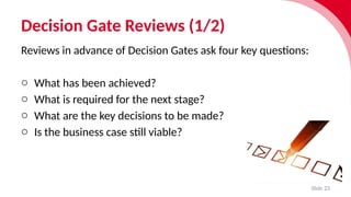 Decision Gate Reviews (1/2)
Slide 23
Reviews in advance of Decision Gates ask four key ques­
tions:
o What has been achieved?
o What is required for the next stage?
o What are the key decisions to be made?
o Is the busi­
ness case still viable?
 