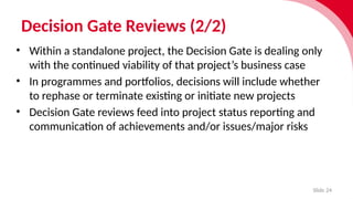 Decision Gate Reviews (2/2)
Slide 24
• Within a stan­
dalone project, the Decision Gate is dealing only
with the contin­
ued viab­
il­
ity of that project’s busi­
ness case
• In programmes and port­f
o­
lios, decisions will include whether
to rephase or termin­
ate exist­i
ng or initi­
ate new projects
• Decision Gate reviews feed into project status reporting and
communication of achievements and/or issues/major risks
 