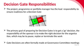 Decision Gate Responsibilities
Slide 25
 The project, programme or port­f
o­
lio manager has the lead respons­
ib­
il­
ity to
ensure read­
i­
ness for a Decision Gate
 The primary goal of prepar­
ing for Decision Gates is to get a ‘go’ decision, the
respons­
ib­
il­
ity of the sponsor is to make the right decision for the organ­
isa­
tion, which may be to pause, replan or termin­
ate the work
 Gate Decisions are often formally made at Governance Committee meetings
 