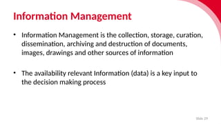Information Management
Slide 29
• Information Manage­
ment is the collec­
tion, storage, cura­
tion,
dissem­
in­
a­
tion, archiv­
ing and destruc­
tion of docu­
ments,
images, draw­
ings and other sources of inform­
a­
tion
• The availability relevant Information (data) is a key input to
the decision making process
 