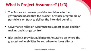 What is Project Assurance? (1/3)
Slide 4
• The Assur­
ance process provides confid­
ence to the
governance board that the project, or wider programme or
port­f
o­
lio is on track to deliver the inten­
ded bene­
fits
• Governance relies on Assur­
ance to support sound decision-
making and change control
• Risk analysis provides guid­
ance to Assur­
ance on where the
greatest vulner­
ab­
il­
it­i
es lie and where to focus efforts
Source: APM Bok 7th
edition
 