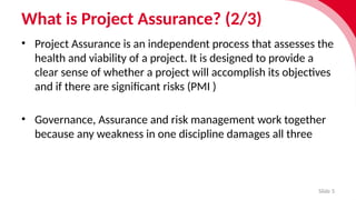What is Project Assurance? (2/3)
Slide 5
• Project Assurance is an independent process that assesses the
health and viability of a project. It is designed to provide a
clear sense of whether a project will accomplish its objectives
and if there are significant risks (PMI )
• Governance, Assur­
ance and risk manage­
ment work together
because any weak­
ness in one discip­
line damages all three
 