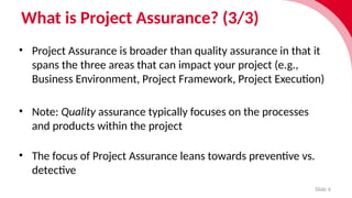 What is Project Assurance? (3/3)
Slide 6
• Project Assurance is broader than quality assurance in that it
spans the three areas that can impact your project (e.g.,
Business Environment, Project Framework, Project Execution)
• Note: Quality assurance typically focuses on the processes
and products within the project
• The focus of Project Assurance leans towards preventive vs.
detective
 