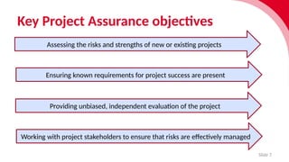 Key Project Assurance objectives
Slide 7
Assessing the risks and strengths of new or existing projects
Ensuring known requirements for project success are present
Providing unbiased, independent evaluation of the project
Working with project stakeholders to ensure that risks are effectively managed
 
