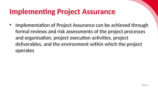 Implementing Project Assurance
Slide 9
• Implementation of Project Assurance can be achieved through
formal reviews and risk assessments of the project processes
and organisation, project execution activities, project
deliverables, and the environment within which the project
operates
 