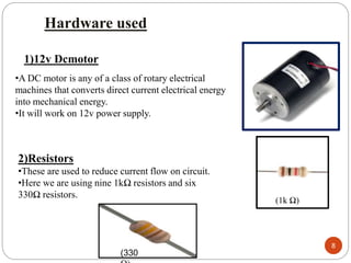 Hardware used
1)12v Dcmotor
•A DC motor is any of a class of rotary electrical
machines that converts direct current electrical energy
into mechanical energy.
•It will work on 12v power supply.
2)Resistors
•These are used to reduce current flow on circuit.
•Here we are using nine 1kΩ resistors and six
330Ω resistors.
(1k Ω)
(330
8
 