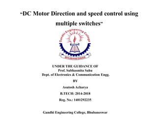 “DC Motor Direction and speed control using
multiple switches”
UNDER THE GUIDANCE OF
Prof. Subhasmita Sahu
Dept. of Electronics & Communication Engg.
BY
Asutosh Acharya
B.TECH: 2014-2018
Reg. No.: 1401292235
Gandhi Engineering College, Bhubaneswar
 