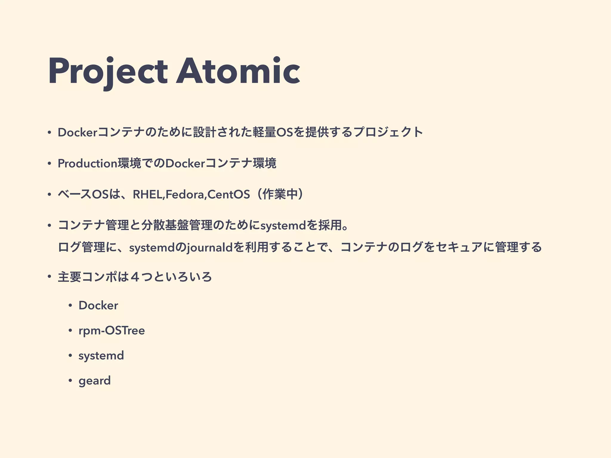 Project Atomic
• Dockerコンテナのために設計された軽量OSを提供するプロジェクト
• Production環境でのDockerコンテナ環境
• ベースOSは、RHEL,Fedora,CentOS（作業中）
• コンテナ管理と分散基盤管理のためにsystemdを採用。 
ログ管理に、systemdのjournaldを利用することで、コンテナのログをセキュアに管理する
• 主要コンポは４つといろいろ
• Docker
• rpm-OSTree
• systemd
• geard
 