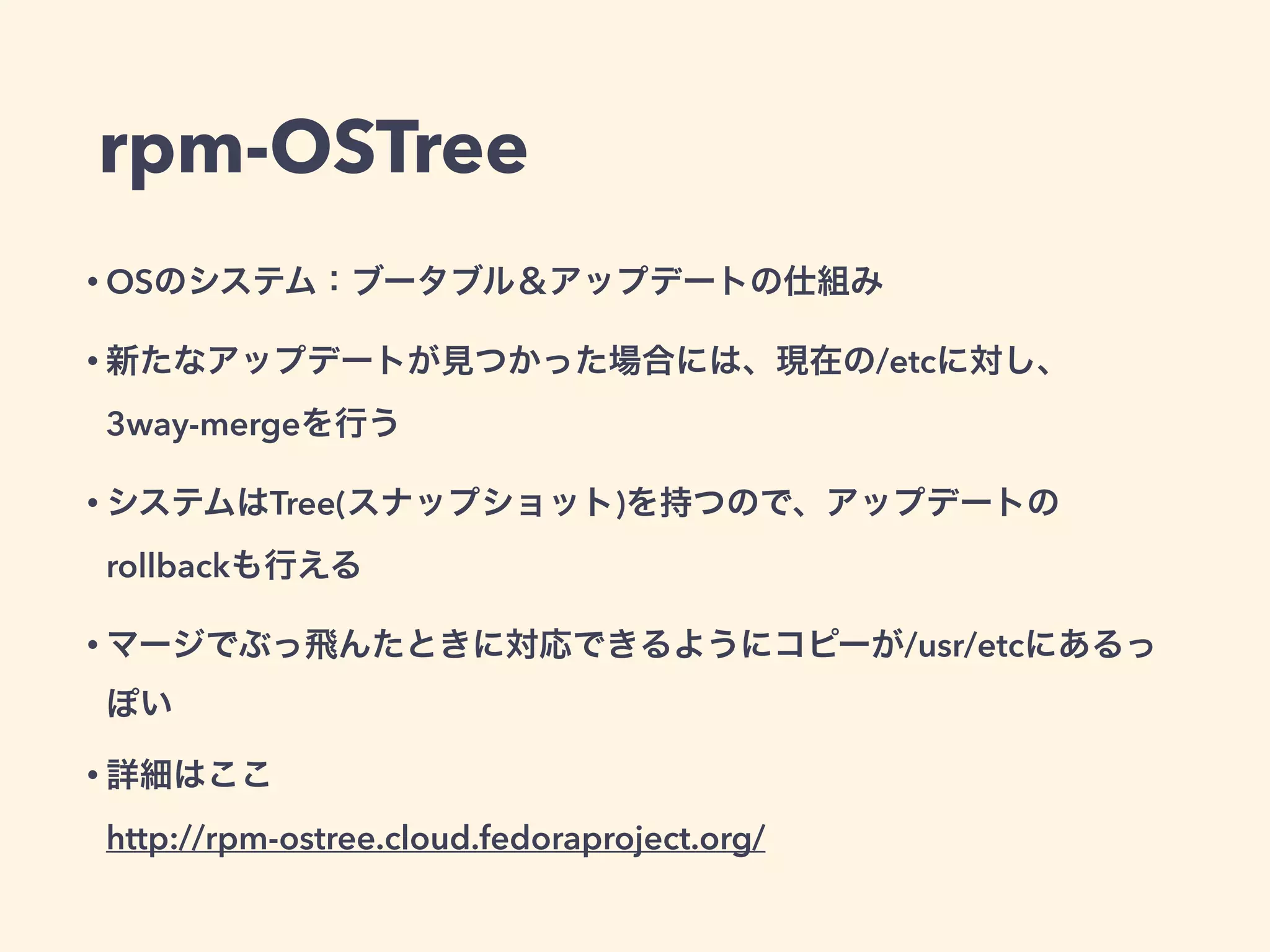 rpm-OSTree
• OSのシステム：ブータブル＆アップデートの仕組み
• 新たなアップデートが見つかった場合には、現在の/etcに対し、
3way-mergeを行う
• システムはTree(スナップショット)を持つので、アップデートの
rollbackも行える
• マージでぶっ飛んたときに対応できるようにコピーが/usr/etcにあるっ
ぽい
• 詳細はここ 
http://rpm-ostree.cloud.fedoraproject.org/
 