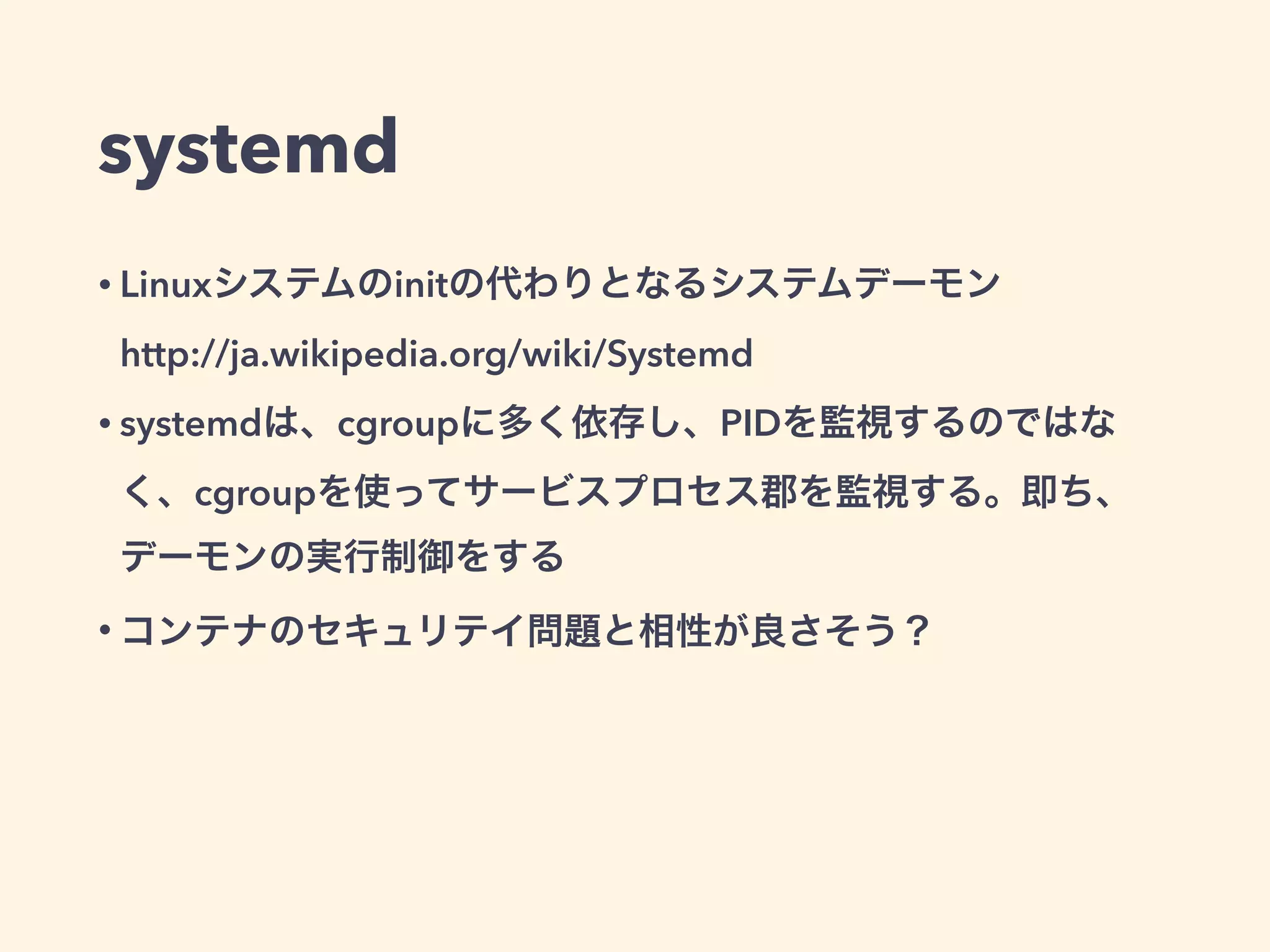 systemd
• Linuxシステムのinitの代わりとなるシステムデーモン 
http://ja.wikipedia.org/wiki/Systemd
• systemdは、cgroupに多く依存し、PIDを監視するのではな
く、cgroupを使ってサービスプロセス郡を監視する。即ち、
デーモンの実行制御をする
• コンテナのセキュリテイ問題と相性が良さそう？
 