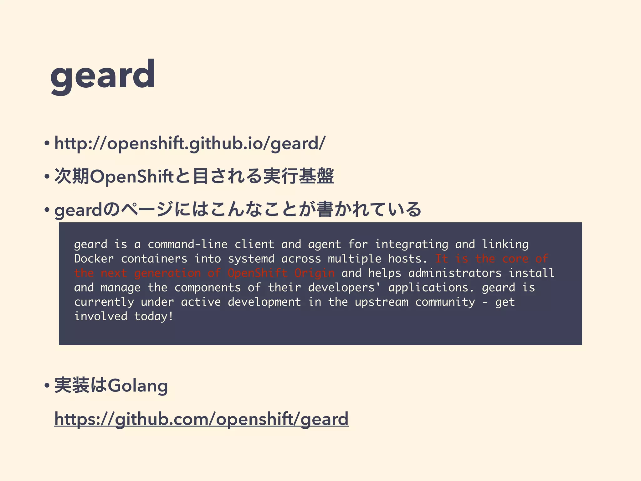 geard
• http://openshift.github.io/geard/
• 次期OpenShiftと目される実行基盤
• geardのページにはこんなことが書かれている
!
!
!
!
• 実装はGolang 
https://github.com/openshift/geard
geard is a command-line client and agent for integrating and linking
Docker containers into systemd across multiple hosts. It is the core of
the next generation of OpenShift Origin and helps administrators install
and manage the components of their developers' applications. geard is
currently under active development in the upstream community - get
involved today!
 
