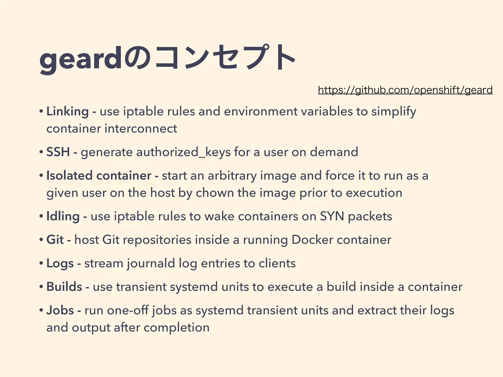 geardのコンセプト
• Linking - use iptable rules and environment variables to simplify
container interconnect
• SSH - generate authorized_keys for a user on demand
• Isolated container - start an arbitrary image and force it to run as a
given user on the host by chown the image prior to execution
• Idling - use iptable rules to wake containers on SYN packets
• Git - host Git repositories inside a running Docker container
• Logs - stream journald log entries to clients
• Builds - use transient systemd units to execute a build inside a container
• Jobs - run one-off jobs as systemd transient units and extract their logs
and output after completion
https://github.com/openshift/geard
 