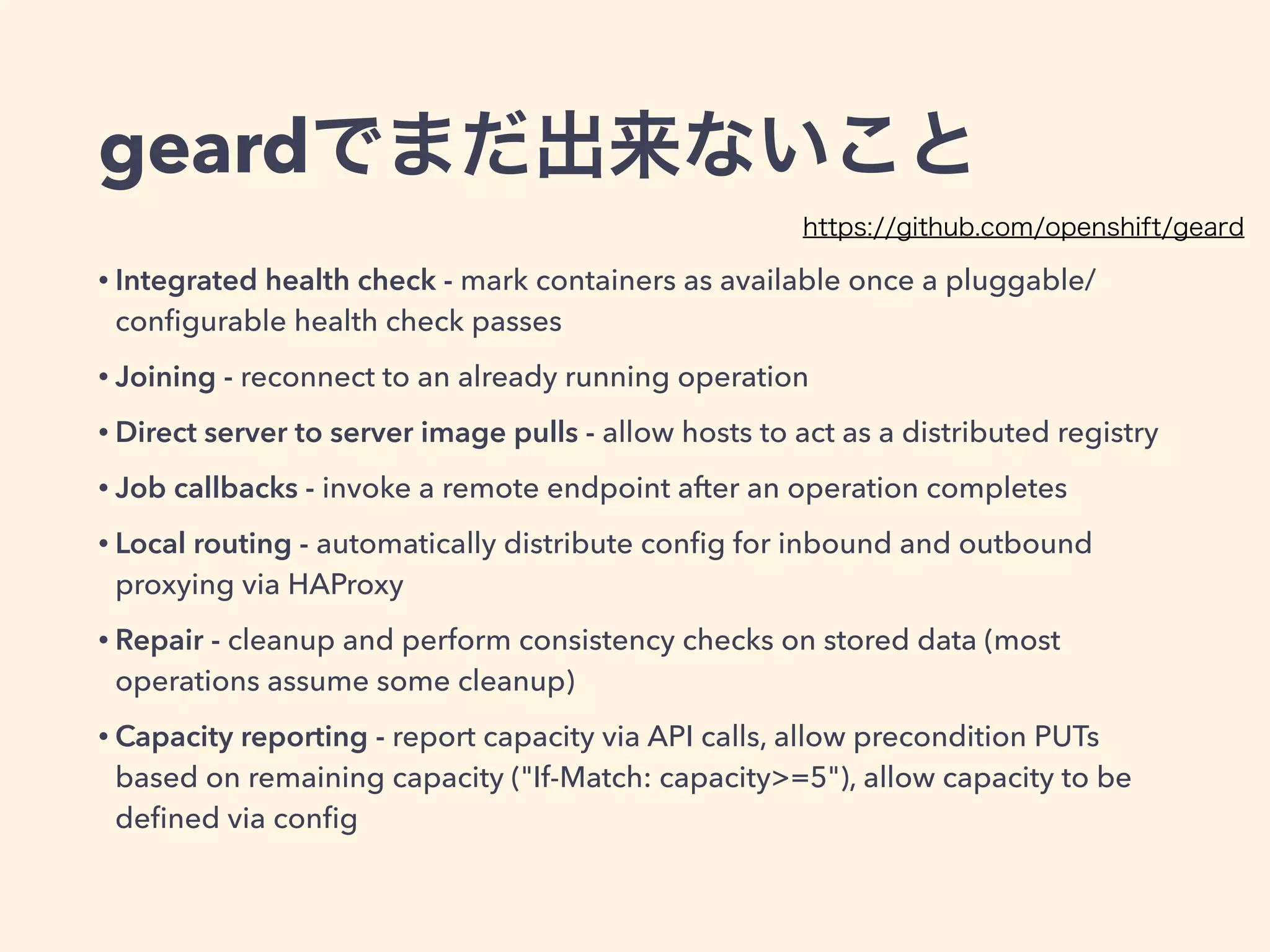 geardでまだ出来ないこと
• Integrated health check - mark containers as available once a pluggable/
conﬁgurable health check passes
• Joining - reconnect to an already running operation
• Direct server to server image pulls - allow hosts to act as a distributed registry
• Job callbacks - invoke a remote endpoint after an operation completes
• Local routing - automatically distribute conﬁg for inbound and outbound
proxying via HAProxy
• Repair - cleanup and perform consistency checks on stored data (most
operations assume some cleanup)
• Capacity reporting - report capacity via API calls, allow precondition PUTs
based on remaining capacity ("If-Match: capacity>=5"), allow capacity to be
deﬁned via conﬁg
https://github.com/openshift/geard
 