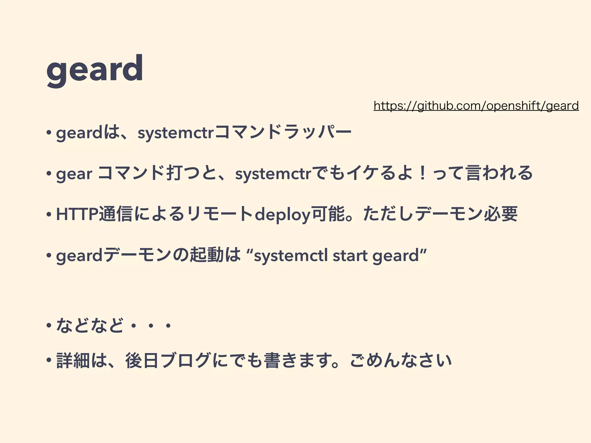 geard
• geardは、一部がsystemctrコマンドラッパー 
gear start/stop/statusコマンドなどを打つと、systemctrでもイケるよ！って言われる
• gear create-repoとかどうやって使うの・・・ 
従来のopenshiftの考え方だと、コンテナの中にアプリ用のgitレポジトリを 
持つので、その概念を引き継いでいる模様
• HTTP通信によるリモートdeploy可能。ただしデーモン必要 
他にMQやgossip Protocolを使ったノードの追加とかも出来るらしい（予定かも）
• geardデーモンの起動は “systemctl start geard” 
シングルhostの場合は、デーモンなくても動く
!
• などなど・・・
• 詳細は、後日ブログにでも書きます。ごめんなさい
https://github.com/openshift/geard
 
