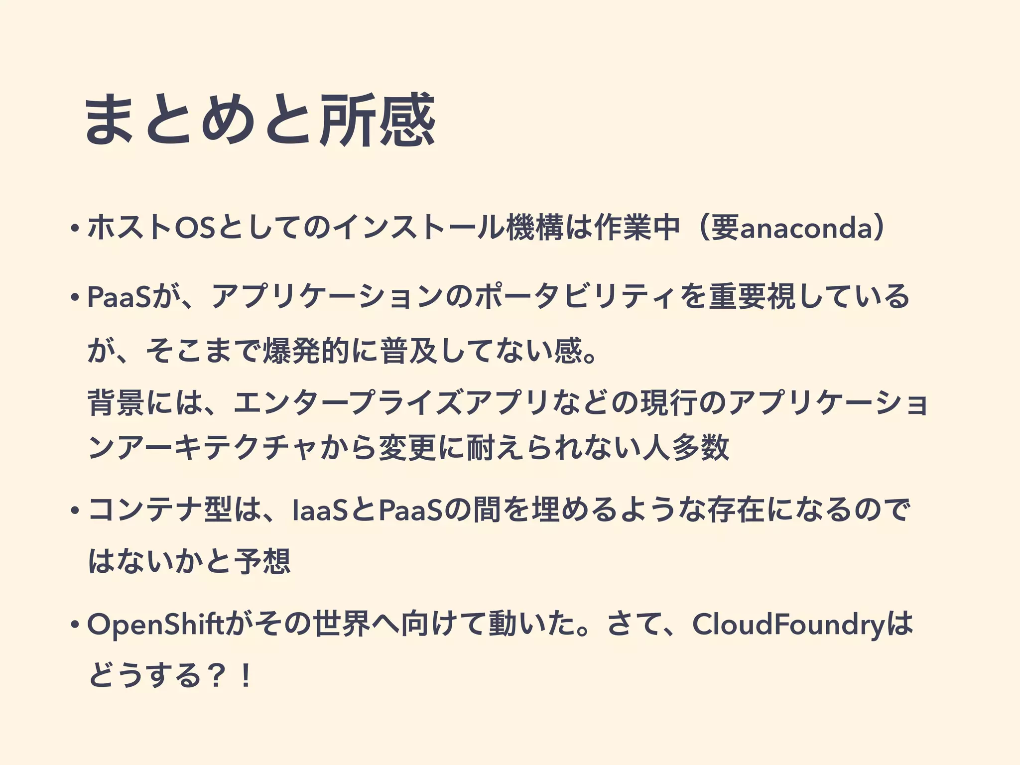まとめと所感
• ホストOSとしてのインストール機構は作業中（要anaconda）
• PaaSが、アプリケーションのポータビリティを重要視しているが、そこ
まで爆発的に普及してない感。 
背景には、エンタープライズアプリなどの現行のアプリケーションアー
キテクチャから変更に耐えられない人多数
• コンテナ型は、IaaSとPaaSの間を埋めるような存在になるのではないか
と予想
• OpenShiftがその世界へ向けて動いた。さて、CloudFoundryはどうす
る？！ 
（そいえば、deckerっていうdocker + wardenってのが・・・）
 