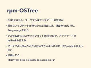 rpm-OSTree
• OSのシステム：ブータブル＆アップデートの仕組み
• 新たなアップデートが見つかった場合には、現在の/etcに対し、
3way-mergeを行う
• システムはTree(スナップショット)を持つので、アップデートの
rollbackも行える
• マージでぶっ飛んたときに対応できるようにコピーが/usr/etcにあるっ
ぽい
• 詳細はここ 
http://rpm-ostree.cloud.fedoraproject.org/
 