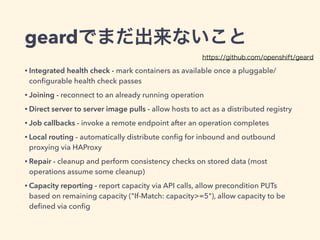 geardでまだ出来ないこと
• Integrated health check - mark containers as available once a pluggable/
conﬁgurable health check passes
• Joining - reconnect to an already running operation
• Direct server to server image pulls - allow hosts to act as a distributed registry
• Job callbacks - invoke a remote endpoint after an operation completes
• Local routing - automatically distribute conﬁg for inbound and outbound
proxying via HAProxy
• Repair - cleanup and perform consistency checks on stored data (most
operations assume some cleanup)
• Capacity reporting - report capacity via API calls, allow precondition PUTs
based on remaining capacity ("If-Match: capacity>=5"), allow capacity to be
deﬁned via conﬁg
https://github.com/openshift/geard
 