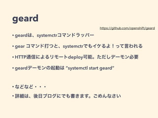 geard
• geardは、一部がsystemctrコマンドラッパー 
gear start/stop/statusコマンドなどを打つと、systemctrでもイケるよ！って言われる
• gear create-repoとかどうやって使うの・・・ 
従来のopenshiftの考え方だと、コンテナの中にアプリ用のgitレポジトリを 
持つので、その概念を引き継いでいる模様
• HTTP通信によるリモートdeploy可能。ただしデーモン必要 
他にMQやgossip Protocolを使ったノードの追加とかも出来るらしい（予定かも）
• geardデーモンの起動は “systemctl start geard” 
シングルhostの場合は、デーモンなくても動く
!
• などなど・・・
• 詳細は、後日ブログにでも書きます。ごめんなさい
https://github.com/openshift/geard
 