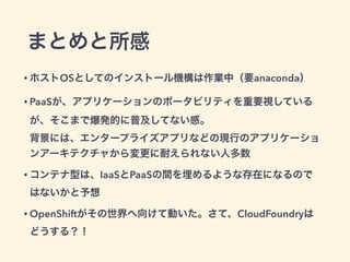 まとめと所感
• ホストOSとしてのインストール機構は作業中（要anaconda）
• PaaSが、アプリケーションのポータビリティを重要視しているが、そこ
まで爆発的に普及してない感。 
背景には、エンタープライズアプリなどの現行のアプリケーションアー
キテクチャから変更に耐えられない人多数
• コンテナ型は、IaaSとPaaSの間を埋めるような存在になるのではないか
と予想
• OpenShiftがその世界へ向けて動いた。さて、CloudFoundryはどうす
る？！ 
（そいえば、deckerっていうdocker + wardenってのが・・・）
 
