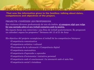 PROJECT:_CONÉIXER LES PROFESSIONS (in valencian) Thatwastheinformationgiventothefamilies: talkingabout dates, competences and objectives of theproject.PROJECTE: CONÉIXER LES PROFESSIONS.Ens visitaran diversos professionals de totselsàmbits, si conegueualgú que vulgafer una xarrada sobre el seutreballcontacteuamb la mestra.Elsxiquetsfaran una entrevista i una fitxa de treballposteriorment. Es prepararà un calendarisegons les propostes.* Setmana del 13 al 21 de JunyElsobjectius del projecteacompleixen el treball de les competènciesbàsiques:Competència comunicativa